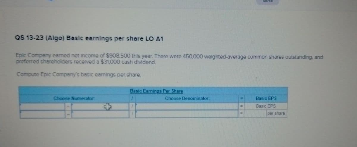 QS 13-23 (Algo) Basic earnings per share LO A1
Epic Company earned net income of $908,500 this year. There were 450,000 weighted-average common shares outstanding, and
preferred shareholders received a $31,000 cash dividend.
Compute Epic Company's basic earnings per share.
Choose Numerator:
Basic Earnings Per Share
1
Saved
Choose Denominator:
Basic EPS
Basic EPS
per share