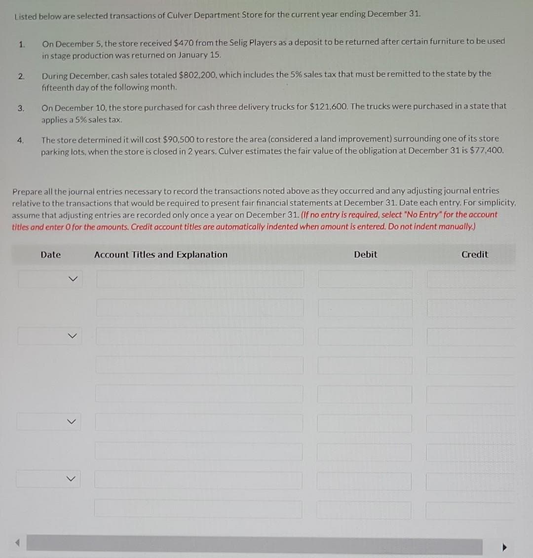 Listed below are selected transactions of Culver Department Store for the current year ending December 31.
1.
2.
3.
4.
On December 5, the store received $470 from the Selig Players as a deposit to be returned after certain furniture to be used
in stage production was returned on January 15.
During December, cash sales totaled $802,200, which includes the 5% sales tax that must be remitted to the state by the
fifteenth day of the following month.
On December 10, the store purchased for cash three delivery trucks for $121,600. The trucks were purchased in a state that
applies a 5% sales tax.
The store determined it will cost $90,500 to restore the area (considered a land improvement) surrounding one of its store
parking lots, when the store is closed in 2 years. Culver estimates the fair value of the obligation at December 31 is $77,400.
Prepare all the journal entries necessary to record the transactions noted above as they occurred and any adjusting journal entries.
relative to the transactions that would be required to present fair financial statements at December 31. Date each entry. For simplicity,
assume that adjusting entries are recorded only once a year on December 31. (If no entry is required, select "No Entry" for the account
titles and enter O for the amounts. Credit account titles are automatically indented when amount is entered. Do not indent manually.)
Date
Account Titles and Explanation
Debit
Credit