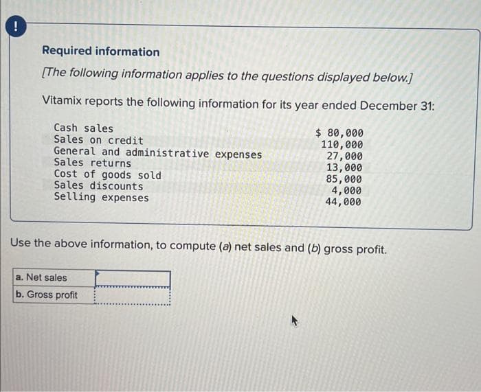 !
Required information
[The following information applies to the questions displayed below.]
Vitamix reports the following information for its year ended December 31:
Cash sales
Sales on credit
General and administrative expenses
Sales returns
Cost of goods sold
Sales discounts
Selling expenses
$ 80,000
110,000
a. Net sales
b. Gross profit
27,000
13,000
85,000
4,000
44,000
Use the above information, to compute (a) net sales and (b) gross profit.