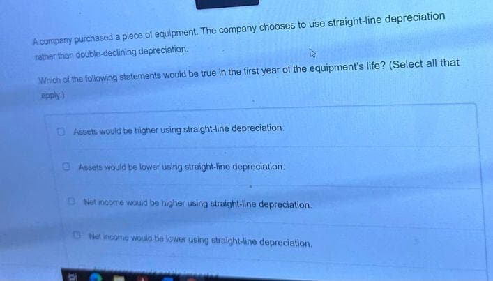 A company purchased a piece of equipment. The company chooses to use straight-line depreciation
rather than double-declining depreciation.
Which of the following statements would be true in the first year of the equipment's life? (Select all that
apply.)
Assets would be higher using straight-line depreciation.
Assets would be lower using straight-line depreciation.
Net income would be higher using straight-line depreciation.
Net income would be lower using straight-line depreciation.