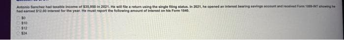 Antonio Sanchez had taxable income of $35,950 in 2021. He will file a return using the single filing status. In 2021, he opened an interest bearing savings account and received Form 1005-INT showing he
had earned $12.00 interest for the year. He must report the following amount of interest on his Form 1040.
0000
11
30
$10
$12
$24