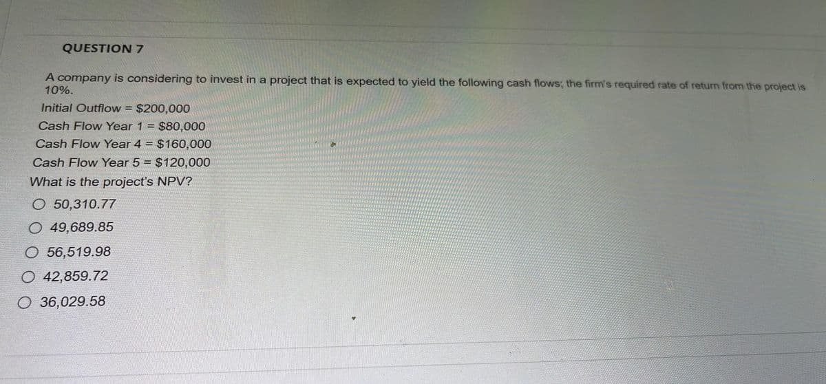 QUESTION 7
A company is considering to invest in a project that is expected to yield the following cash flows; the firm's required rate of return from the project is
10%.
Initial Outflow = $200,000
Cash Flow Year 1 = $80,000
Cash Flow Year 4 = $160,000
Cash Flow Year 5 = $120,000
What is the project's NPV?
O 50,310.77
O 49,689.85
O 56,519.98
O 42,859.72
O 36,029.58