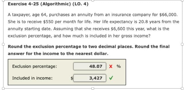 Exercise 4-25 (Algorithmic) (LO. 4)
A taxpayer, age 64, purchases an annuity from an insurance company for $66,000.
She is to receive $550 per month for life. Her life expectancy is 20.8 years from the
annuity starting date. Assuming that she receives $6,600 this year, what is the
exclusion percentage, and how much is included in her gross income?
Round the exclusion percentage to two decimal places. Round the final
answer for the income to the nearest dollar.
Exclusion percentage:
Included in income:
48.07 X %
3,427