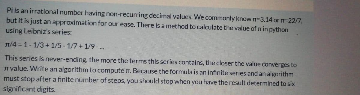 Pi is an irrational number having non-recurring decimal values. We commonly know T=3.14 orJ=22/7,
but it is just an approximation for our ease. There is a method to calculate the value of r in python
using Leibniz's series:
T/4 = 1-1/3+ 1/5 - 1/7 + 1/9-..
This series is never-ending, the more the terms this series contains, the closer the value converges to
JT value. Write an algorithm to compute T. Because the formula is an infinite series and an algorithm
must stop after a finite number of steps, you should stop when you have the result determined to six
significant digits.
