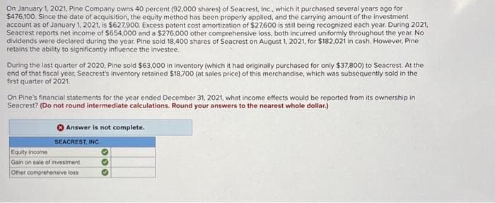 On January 1, 2021, Pine Company owns 40 percent (92,000 shares) of Seacrest, Inc., which it purchased several years ago for
$476,100. Since the date of acquisition, the equity method has been properly applied, and the carrying amount of the investment
account as of January 1, 2021, is $627,900. Excess patent cost amortization of $27,600 is still being recognized each year. During 2021,
Seacrest reports net income of $654,000 and a $276,000 other comprehensive loss, both incurred uniformly throughout the year. No
dividends were declared during the year, Pine sold 18,400 shares of Seacrest on August 1, 2021, for $182,021 in cash. However, Pine
retains the ability to significantly influence the investee.
During the last quarter of 2020, Pine sold $63,000 in inventory (which it had originally purchased for only $37,800) to Seacrest. At the
end of that fiscal year, Seacrest's inventory retained $18,700 (at sales price) of this merchandise, which was subsequently sold in the
first quarter of 2021.
On Pine's financial statements for the year ended December 31, 2021, what income effects would be reported from its ownership in
Seacrest? (Do not round intermediate calculations. Round your answers to the nearest whole dollar.)
Answer is not complete.
SEACREST, INC.
Equity income
Gain on sale of investment
Other comprehensive loss
100