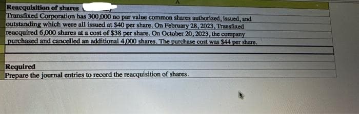 Reacquisition of shares
Transfixed Corporation has 300,000 no par value common shares authorized, issued, and
outstanding which were all issued at $40 per share. On February 28, 2023, Transfixed
reacquired 6,000 shares at a cost of $38 per share. On October 20, 2023, the company
purchased and cancelled an additional 4,000 shares. The purchase cost was $44 per share.
Required
Prepare the journal entries to record the reacquisition of shares.