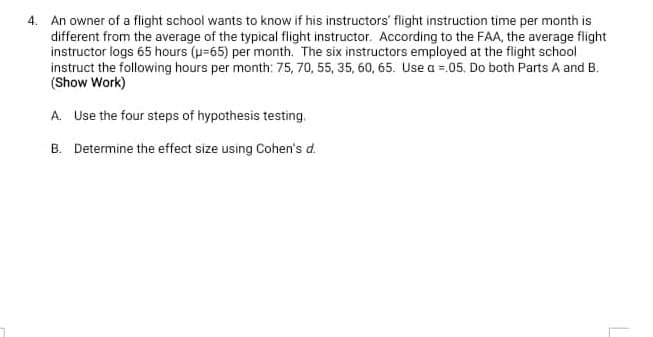 4. An owner of a flight school wants to know if his instructors' flight instruction time per month is
different from the average of the typical flight instructor. According to the FAA, the average flight
instructor logs 65 hours (p=65) per month. The six instructors employed at the flight school
instruct the following hours per month: 75, 70, 55, 35, 60, 65. Use a =.05. Do both Parts A and B.
(Show Work)
A. Use the four steps of hypothesis testing.
B. Determine the effect size using Cohen's d.