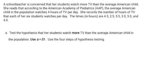 A schoolteacher is concerned that her students watch more TV than the average American child.
She reads that according to the American Academy of Pediatrics (AAP), the average American
child in the population watches 4 hours of TV per day. She records the number of hours of TV
that each of her six students watches per day. The times (in hours) are 4.5, 2.5, 5.5, 3.0, 5.0, and
4.0.
a. Test the hypothesis that her students watch more TV than the average American child in
the population. Use a=.01. Use the four steps of hypothesis testing.