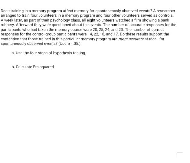 Does training in a memory program affect memory for spontaneously observed events? A researcher
arranged to train four volunteers in a memory program and four other volunteers served as controls.
A week later, as part of their psychology class, all eight volunteers watched a film showing a bank
robbery. Afterward they were questioned about the events. The number of accurate responses for the
participants who had taken the memory course were 20, 25, 24, and 23. The number of correct
responses for the control group participants were 14, 22, 18, and 17. Do these results support the
contention that those trained in this particular memory program are more accurate at recall for
spontaneously observed events? (Use a =.05.)
a. Use the four steps of hypothesis testing.
b. Calculate Eta squared