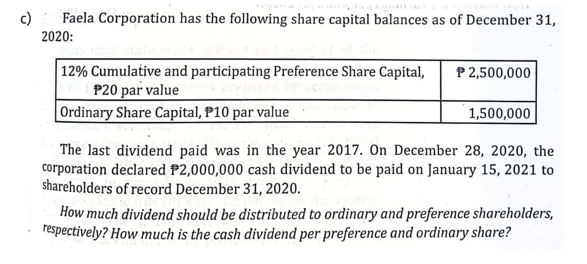 c)
Faela Corporation has the following share capital balances as of December 31,
2020:
12% Cumulative and participating Preference Share Capital,
P20 par value
P 2,500,000
Ordinary Share Capital, P10 par value
1,500,000
The last dividend paid was in the year 2017. On December 28, 2020, the
corporation declared P2,000,000 cash dividend to be paid on January 15, 2021 to
shareholders of record December 31, 2020.
How much dividend should be distributed to ordinary and preference shareholders,
respectively? How much is the cash dividend per preference and ordinary share?
