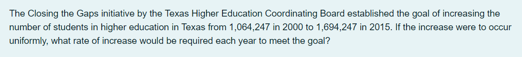 The Closing the Gaps initiative by the Texas Higher Education Coordinating Board established the goal of increasing the
number of students in higher education in Texas from 1,064,247 in 2000 to 1,694,247 in 2015. If the increase were to occur
uniformly, what rate of increase would be required each year to meet the goal?
