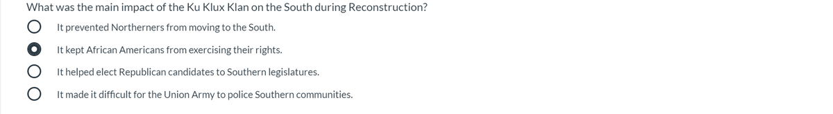 What was the main impact of the Ku Klux Klan on the South during Reconstruction?
It prevented Northerners from moving to the South.
It kept African Americans from exercising their rights.
It helped elect Republican candidates to Southern legislatures.
It made it difficult for the Union Army to police Southern communities.

