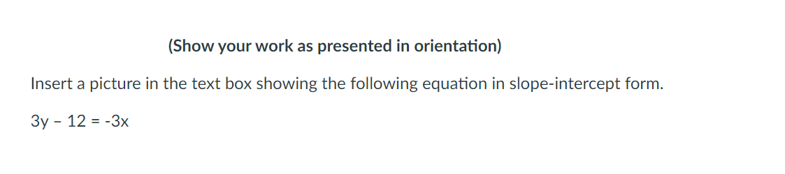 (Show your work as presented in orientation)
Insert a picture in the text box showing the following equation in slope-intercept form.
3y - 12 = -3x
