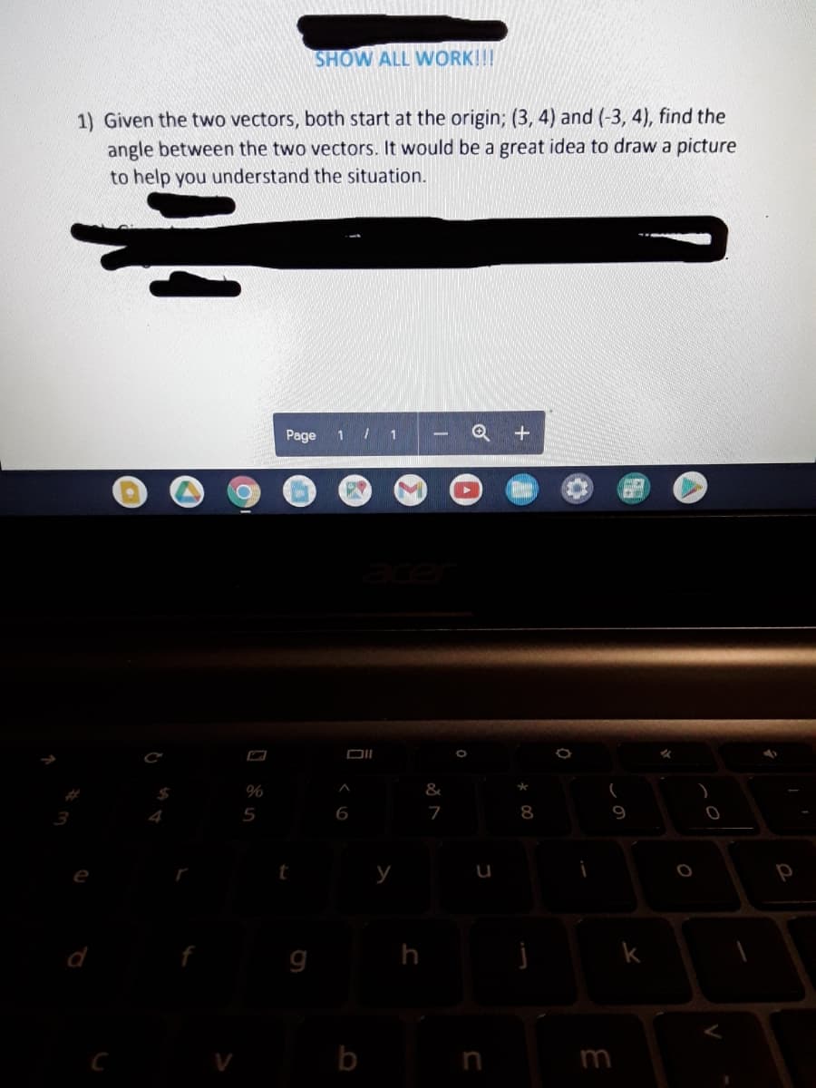 SHOW ALL WORK!!!
1) Given the two vectors, both start at the origin; (3, 4) and (-3, 4), find the
angle between the two vectors. It would be a great idea to draw a picture
to help you understand the situation.
Page
1 / 1
ace
$4
%
4
5
6
8
9
e
h
k
b
