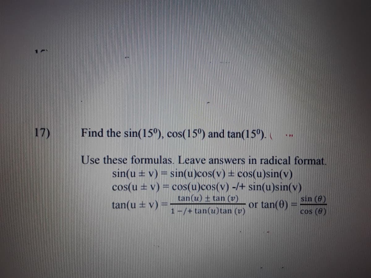 17)
Find the sin(15°), cos(15º) and tan(15°).
Use these formulas. Leave answers in radical format.
sin(u v) = sin(u)cos(v) ± cos(u)sin(v)
cos(u + v) = cos(u)cos(v) -/+ sin(u)sin(v)
tan(u) + tan (v)
sin (6)
tan(u + v) =-
or tan(0) =
1-/+ tan(u)tan (v)
cos (e
