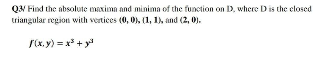 Q3/ Find the absolute maxima and minima of the function on D, where D is the closed
triangular region with vertices (0, 0), (1, 1), and (2, 0).
f(x, y) = x3 + y3
