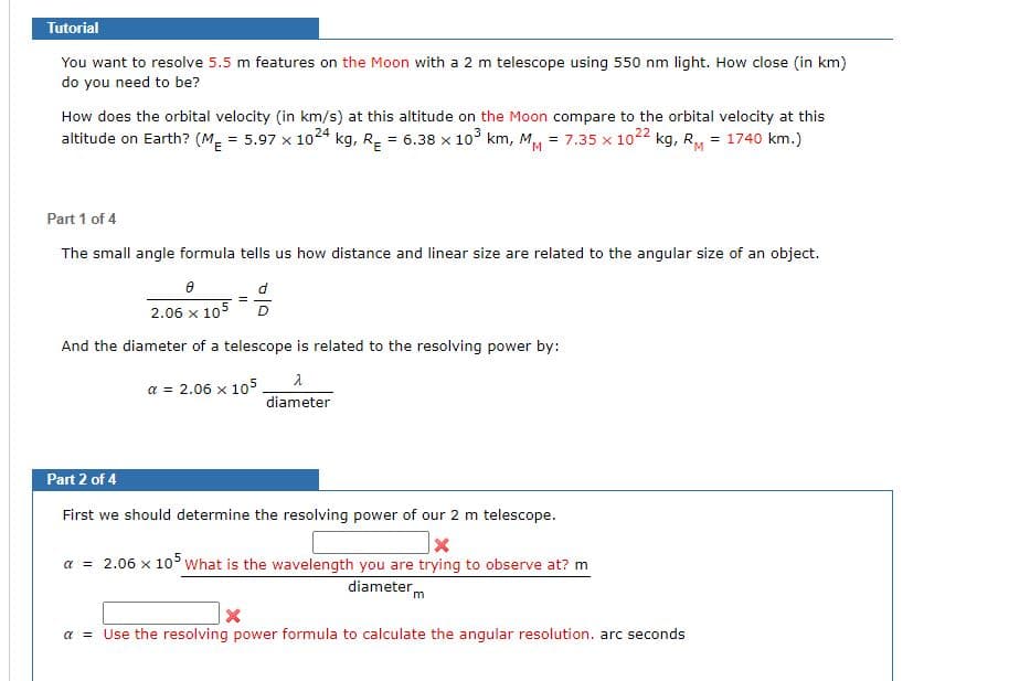 ### Tutorial

You want to resolve **5.5 m** features on the **Moon** with a **2 m telescope** using **550 nm light**. How close (in km) do you need to be?

How does the orbital velocity (in km/s) at this altitude on the **Moon** compare to the orbital velocity at this altitude on **Earth**? 
\[
(M_E = 5.97 \times 10^{24} \text{ kg}, R_E = 6.38 \times 10^3 \text{ km}, M_M = 7.35 \times 10^{22} \text{ kg}, R_M = 1740 \text{ km})
\]

#### Part 1 of 4
The small angle formula tells us how distance and linear size are related to the angular size of an object.

\[
\frac{\theta}{2.06 \times 10^5} = \frac{d}{D}
\]

And the diameter of a telescope is related to the resolving power by:

\[
\alpha = 2.06 \times 10^5 \frac{\lambda}{\text{diameter}}
\]

#### Part 2 of 4
First, we should determine the resolving power of our 2 m telescope.

\[
\alpha = 2.06 \times 10^5 \frac{\text{What is the wavelength you are trying to observe at? m}}{\text{diameter m}}
\]

\[
\alpha = \text{Use the resolving power formula to calculate the angular resolution. arc seconds}
\]