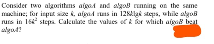 Consider two algorithms algoA and algoB running on the same
machine; for input size k, algoA runs in 128klgk steps, while algoB
runs in 16k steps. Calculate the values of k for which algoB beat
algoA?
