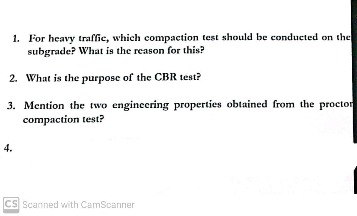 1. For heavy traffic, which compaction test should be conducted on the
subgrade? What is the reason for this?
2. What is the purpose of the CBR test?
3. Mention the two engineering properties obtained from the proctor
compaction test?
4.
CS Scanned with CamScanner
