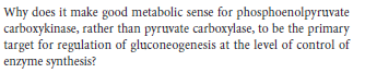 Why does it make good metabolic sense for phosphoenolpyruvate
carboxykinase, rather than pyruvate carboxylase, to be the primary
target for regulation of gluconeogenesis at the level of control of
enzyme synthesis?
