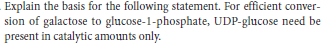 Explain the basis for the following statement. For efficient conver-
sion of galactose to glucose-1-phosphate, UDP-glucose need be
present in catalytic amounts only.
