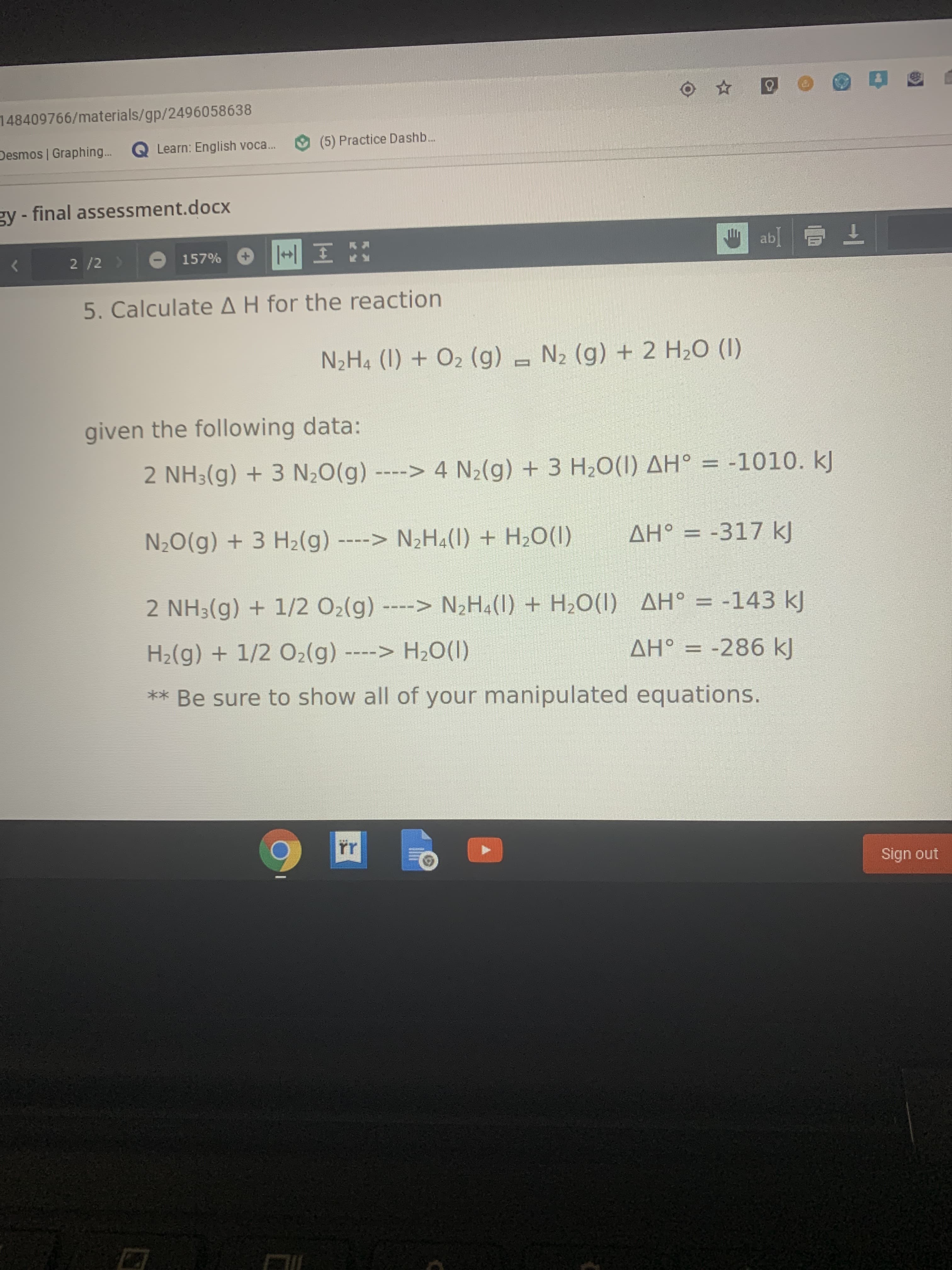 148409766/materials/gp/2496058638
(5) Practice Dashb...
Desmos | Graphing... Q Learn: English voca.
gy - final assessment.docx
ab
2 /2 >
157%
5. Calculate AH for the reaction
N2H4 (1) + O2 (g) - N2 (g) + 2 H20 (I)
given the following data:
2 NH3(g) + 3 N;O(g) ----> 4 N2(g) + 3 H2O(1) AH° = -1010. kJ
N2O(g) + 3 H2(g) ----> N2H¾(1) + H2O(I)
AH° = -317 kJ
2 NH3(g) + 1/2 O2(g) ----> N2H4(1) + H¿O(1) AH° = -143 kJ
H2(g) + 1/2 O2(g) ----> H2O(1)
AH° = -286 k)
** Be sure to show all of your manipulated equations.
rr
Sign out
