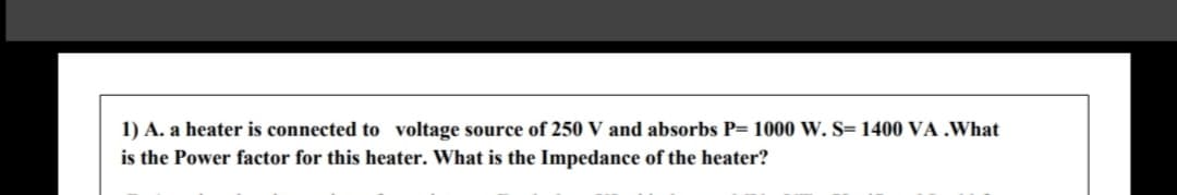 1) A. a heater is connected to voltage source of 250 V and absorbs P= 1000 W.S= 1400 VA .What
is the Power factor for this heater. What is the Impedance of the heater?
