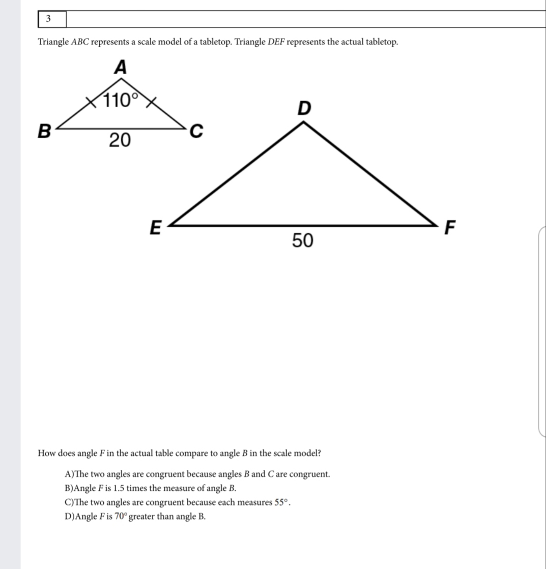 3
Triangle ABC represents a scale model of a tabletop. Triangle DEF represents the actual tabletop.
A
1100
D
B
20
E
F
50
How does angle F in the actual table compare to angle B in the scale model?
A)The two angles are congruent because angles B and C are congruent.
B)Angle F is 1.5 times the measure of angle B.
C)The two angles are congruent because each measures 55°.
D)Angle F is 70° greater than angle B.
