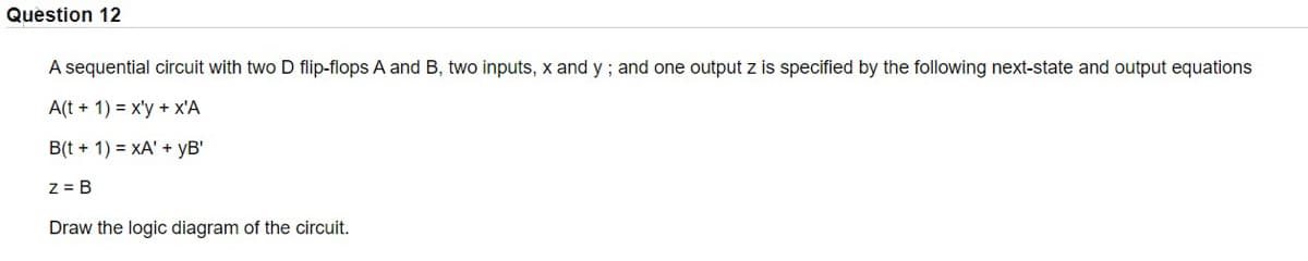 Question 12
A sequential circuit with two D flip-flops A and B, two inputs, x and y ; and one output z is specified by the following next-state and output equations
A(t + 1) = x'y + x'A
B(t + 1) = XA' + yB'
z = B
Draw the logic diagram of the circuit.
