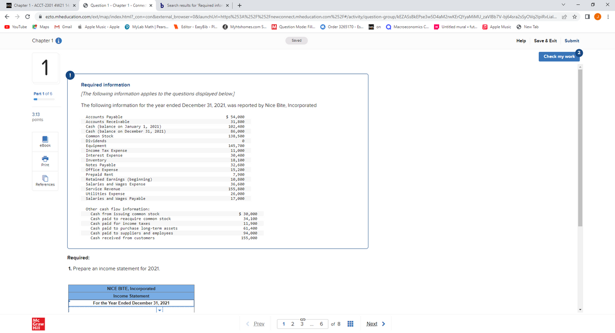 Chapter 1 - ACCT-2301 4W21 14/ X
C
YouTube
Question 1 - Chapter 1 - Connect X b Search results for 'Required infor X +
ezto.mheducation.com/ext/map/index.html?_con=con&external_browser=0&launch Url=https%253A%252F%252Fnewconnect.mheducation.com%252F#/activity/question-group/kEZASsBkEPse3w5D4aM2rwKErQYyaMiMU_zaVIBb7V-bj64sra2sSyOVq2lpiRvLial...
on O Macroeconomics C...
MyLab Math | Pears.... Editor - EasyBib - Pl... Myhtxhomes.com S... M Question Mode: Fill...
Maps M Gmail Apple Music - Apple
Chapter 1
1
Part 1 of 6
-
3.13
points
eBook
2
Print
References
Mc
Graw
Hill
!
Required information
[The following information applies to the questions displayed below.]
The following information for the year ended December 31, 2021, was reported by Nice Bite, Incorporated
Accounts Payable
Accounts Receivable
Cash (balance on January 1, 2021)
Cash (balance on December 31, 2021)
Common Stock
Dividends
Equipment
Income Tax Expense
Interest Expense
Inventory
Notes Payable
Office Expense
Prepaid Rent
Retained Earnings (beginning)
Salaries and Wages Expense
Service Revenue
Utilities Expense
Salaries and Wages Payable
Other cash flow information:
Cash from issuing common stock
Cash paid to reacquire common stock
Cash paid for income taxes
Cash paid to purchase long-term assets
Cash paid to suppliers and employees
Cash received from customers
Required:
1. Prepare an income statement for 2021.
NICE BITE, Incorporated
Income Statement
For the Year Ended December 31, 2021
$ 54,000
31,800
102,400
86,000
138,500
0
145,700
11,000
30,400
18,100
32,600
15, 200
7,900
10,800
36,600
155,800
26,000
17,000
$ 30,000
34,100
11,900
61,400
94,000
155,000
Saved
< Prev
Sm
1 2 3
6
Order 3265170 - Es...
of 8 #
Next >
Untitled mural . fut...
Apple Music
New Tab
Help Save & Exit
☆
Submit
Check my work
☐
⠀