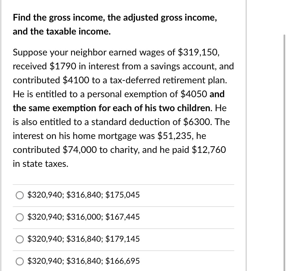 Find the gross income, the adjusted gross income,
and the taxable income.
Suppose your neighbor earned wages of $319,150,
received $1790 in interest from a savings account, and
contributed $4100 to a tax-deferred retirement plan.
He is entitled to a personal exemption of $4050 and
the same exemption for each of his two children. He
is also entitled to a standard deduction of $6300. The
interest on his home mortgage was $51,235, he
contributed $74,000 to charity, and he paid $12,760
in state taxes.
$320,940; $316,840; $175,045
$320,940; $316,000; $167,445
$320,940; $316,840; $179,145
$320,940; $316,840; $166,695
