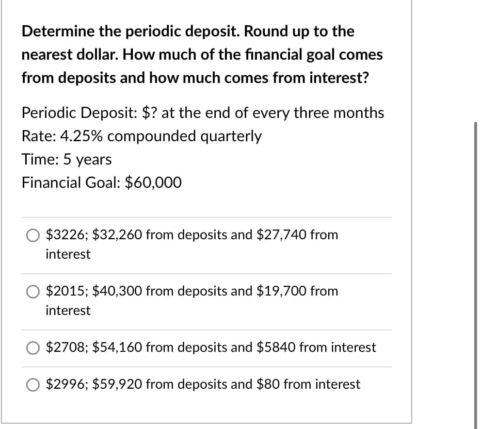 Determine the periodic deposit. Round up to the
nearest dollar. How much of the financial goal comes
from deposits and how much comes from interest?
Periodic Deposit: $? at the end of every three months
Rate: 4.25% compounded quarterly
Time: 5 years
Financial Goal: $60,000
$3226; $32,260 from deposits and $27,740 from
interest
$2015; $40,300 from deposits and $19,700 from
interest
$2708; $54,160 from deposits and $5840 from interest
$2996; $59,920 from deposits and $80 from interest
