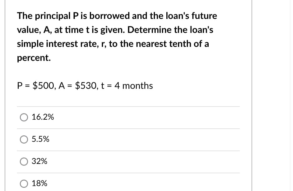 The principal Pis borrowed and the loan's future
value, A, at time t is given. Determine the loan's
simple interest rate, r, to the nearest tenth of a
percent.
P = $500, A = $530, t = 4 months
16.2%
5.5%
32%
18%
