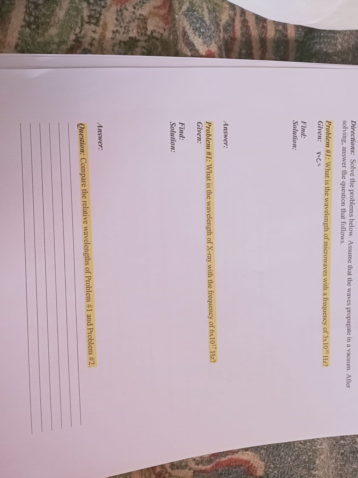 Directions: Solve the problems below. Assume that the waves propagate in a vacuum. After
solving, answer the question that follows.
Problem #1: What is the wavelength of microwaves with a frequency of 3x1010 Hz?
Given:
V=C=
Find:
Solution:
Answer:
Problem #1: What is the wavelength of X-ray with the frequency of 6x10" Hz?
Given:
Find:
Solution:
Answer:
Question: Compare the relative wavelengths of Problem #1 and Problem #2.
