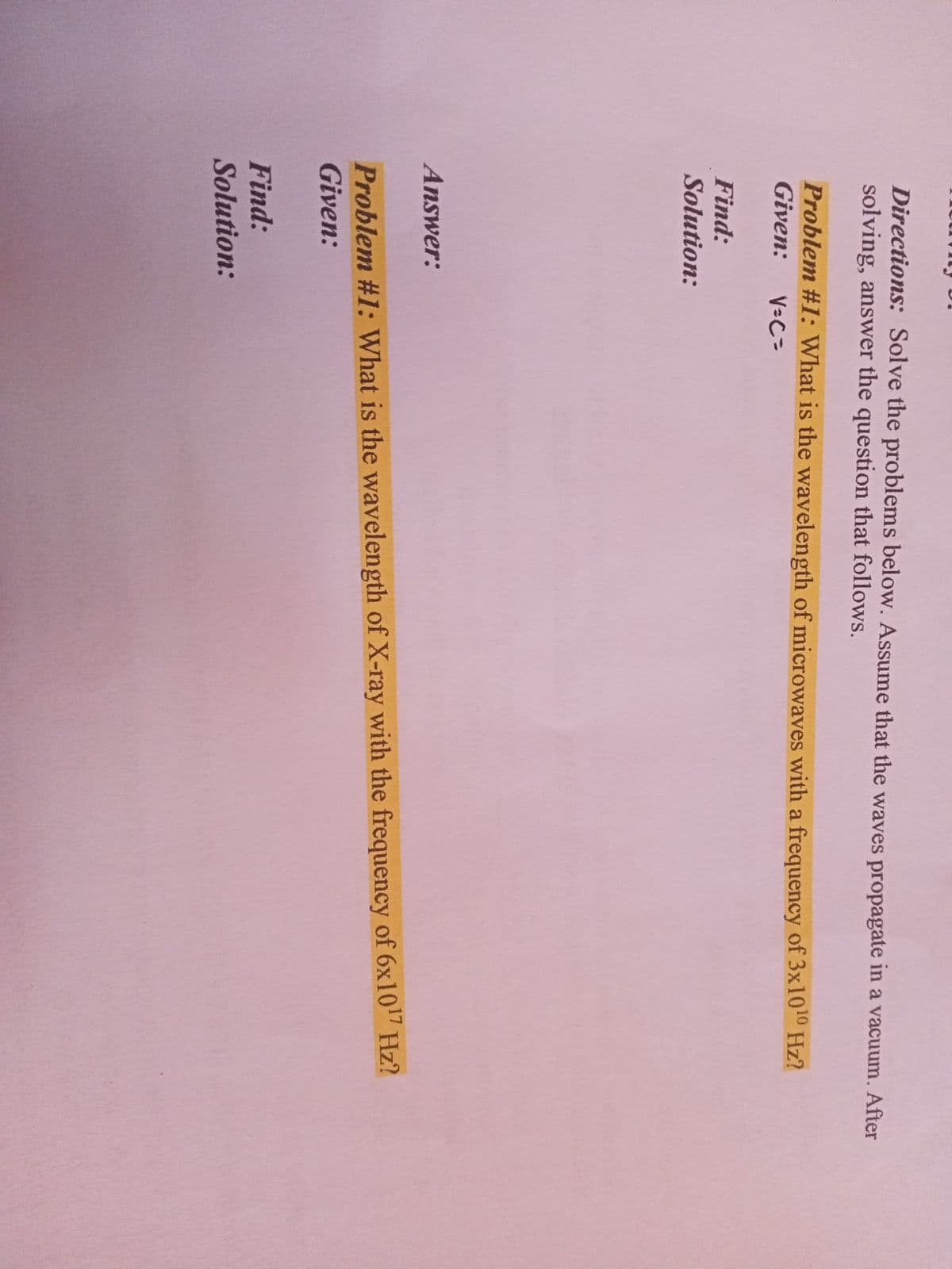 Directions: Solve the problems below. Assume that the waves propagate in a vacuum. After
solving, answer the question that follows.
Problem #1: What is the wavelength of microwaves with a frequency of 3x1010 Hz?
Given:
V-C=
Find:
Solution:
Answer:
Problem #1: What is the wavelength of X-ray with the frequency of 6x107 Hz?
Given:
Find:
Solution:
