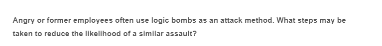 Angry or former employees often use logic bombs as an attack method. What steps may be
taken to reduce the likelihood of a similar assault?