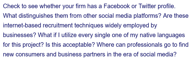 Check to see whether your firm has a Facebook or Twitter profile.
What distinguishes them from other social media platforms? Are these
internet-based recruitment techniques widely employed by
businesses? What if I utilize every single one of my native languages
for this project? Is this acceptable? Where can professionals go to find
new consumers and business partners in the era of social media?