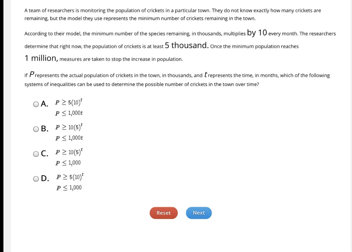### Monitoring Cricket Population Growth

A team of researchers is monitoring the population of crickets in a particular town. They do not know exactly how many crickets are remaining, but the model they use represents the minimum number of crickets remaining in the town.

According to their model, the minimum number of the species remaining, in thousands, multiplies by \(10\) every month. The researchers determine that right now, the population of crickets is at least \(5\) thousand. Once the minimum population reaches \(1\) million, measures are taken to stop the increase in population.

If \(P\) represents the actual population of crickets in the town, in thousands, and \(t\) represents the time, in months, which of the following systems of inequalities can be used to determine the possible number of crickets in the town over time?

### Options:

A. 
\[
P \geq 5(10)^t \\
P \leq 1,000t
\]

B. 
\[
P \geq 10(5)^t \\
P \leq 1,000t
\]

C. 
\[
P \geq 10(5)^t \\
P \leq 1000
\]

D. 
\[
P \geq 5(10)^t \\
P \leq 1000
\]

**Note:** Click "Reset" to clear your selection and start over, or "Next" to proceed with your choice.