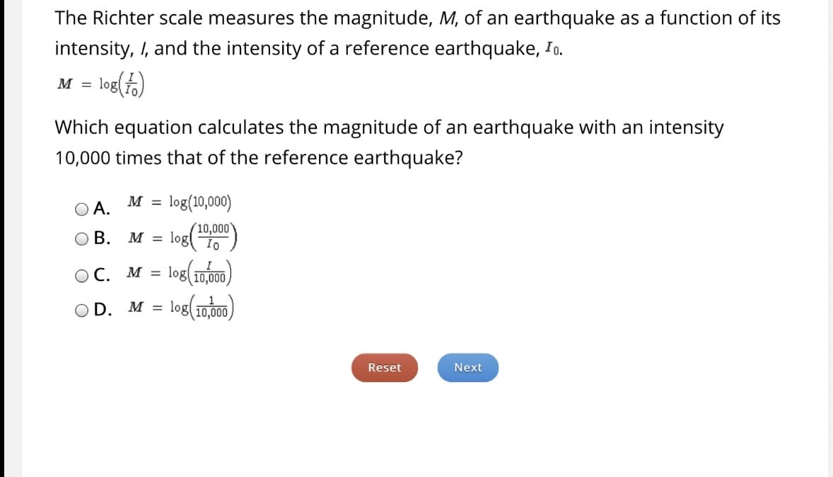 **Understanding the Richter Scale for Measuring Earthquake Magnitude**

The Richter scale measures the magnitude, \( M \), of an earthquake as a function of its intensity, \( I \), and the intensity of a reference earthquake, \( I_0 \). The formula for this relationship is given by:

\[
M = \log \left( \frac{I}{I_0} \right)
\]

### Question:

Which equation calculates the magnitude of an earthquake with an intensity 10,000 times that of the reference earthquake?

### Options:

- **A.** \( M = \log(10,000) \)

- **B.** \( M = \log \left( \frac{10,000}{I_0} \right) \)

- **C.** \( M = \log \left( \frac{I}{10,000} \right) \)

- **D.** \( M = \log \left( \frac{1}{10,000} \right) \)

### Explanation:

The correct answer should follow the form \( M = \log \left( \frac{I}{I_0} \right) \). Given that the intensity \( I \) of the earthquake is 10,000 times that of the reference intensity \( I_0 \), it can be expressed as \( I = 10,000 I_0 \). Substituting this into the formula, we get:

\[
M = \log \left( \frac{10,000 I_0}{I_0} \right) = \log(10,000)
\]

Therefore, the correct option is:

- **A.** \( M = \log(10,000) \)

Please click the "Reset" button to start over or the "Next" button to proceed.