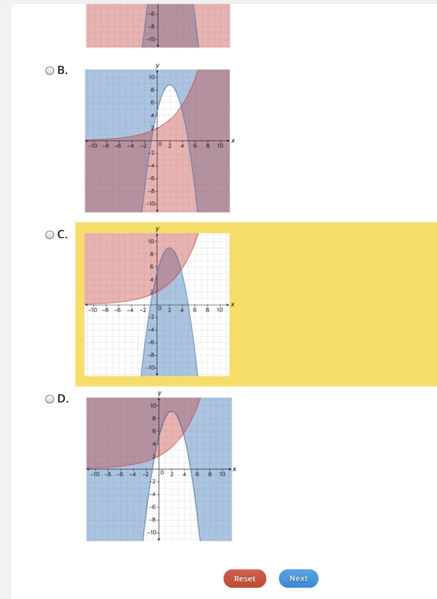 **Educational Website Transcription**

---

**Multiple Choice Question:**

Review the following graphs and select the correct one based on the given conditions.

**Graph Options:**

**A.**
*Description:* Depicts intersecting curves with highlighted regions.

**B.**
*Description:* The graph shows a blue curve and a red curve intersecting at multiple points. The regions are shaded as follows: blue for the areas above the blue curve but below the red curve, red for areas above the red curve but below the blue curve, and purple for the overlapping sections. Specifically, there is a distinct white region between x=0 and x=2 where the curves intersect.

**C.**
*Description:* Similar to graph B, this graph shows blue and red curves intersecting. The shading pattern differs slightly, having a sharper intersection within the white region. The purple area is above and to the left, the blue area is more towards the bottom and left, and the red area is towards the right.

**D.**
*Description:* The graph features intersecting curves with shaded regions: blue, red, and an intersecting white region prominently visible in the middle. The areas are shaded similarly where the blue area is below, red is above, and the overlapping purple region is centered more towards the middle-right.

**Choice:**

- **A**
- **B**
- **C**
- **D**

**Navigation:**
    [Reset] [Next]

**Explanation of Graphs:**

**Graph B:** 
- Displays two intersecting curves, with one primarily rising and the other curving from negative to positive y-values. 
- Specific shaded regions indicate different inequalities. The white region depicts an area bounded by both curves' intersections.

**Graph C:** 
- Shows a sharper intersection with a distinct mix of shaded regions. 
- The overlap mainly occurs in the middle region, creating a compact white area where the curves meet.

**Graph D:** 
- Features large shaded areas with a significant white intersecting region. 
- The curves intersect prominently in the middle section of the graph, dividing the area into distinctly colored regions.

---

*Click "Next" to proceed after making your selection or "Reset" to start over.*

