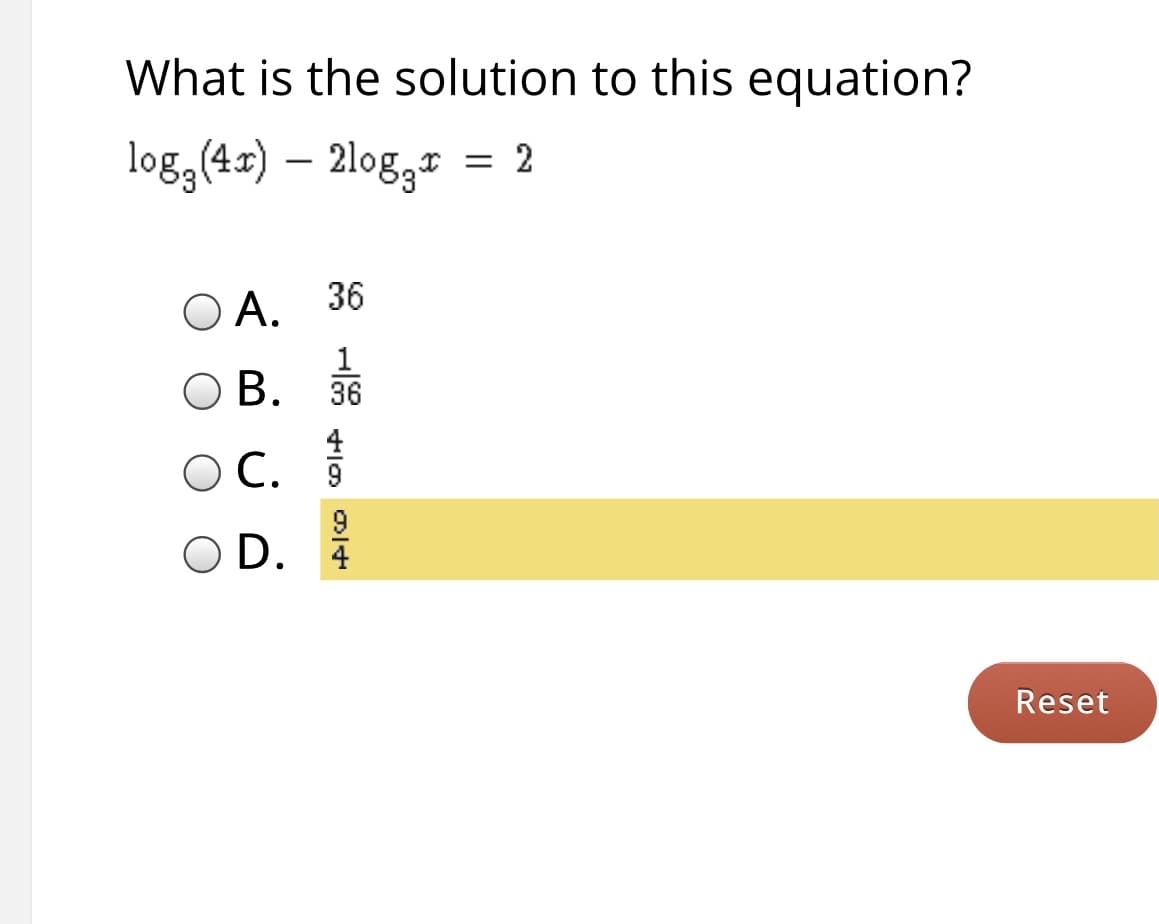 ### Quiz: Logarithmic Equation Problem

**Question:**
What is the solution to this equation?
\[ \log_3(4x) - 2 \log_3 x = 2 \]

**Options:**
- **A.** \(36\)
- **B.** \(\frac{1}{36}\)
- **C.** \(\frac{4}{9}\)
- **D.** \(\frac{9}{4}\)

*[Note: Option D. \(\frac{9}{4}\) is highlighted in yellow as the selected answer.]*

**Instruction:**
Please select the correct solution and then press the 'Reset' button to clear your response if needed.

**Interactive Element:**  
- **Reset Button:** A button to reset the selection of the answer.

**Explanation:**
This problem requires understanding logarithmic properties to solve the equation. Start by using the logarithmic identity \( a \log_b c = \log_b (c^a) \) to simplify and solve for \( x \).