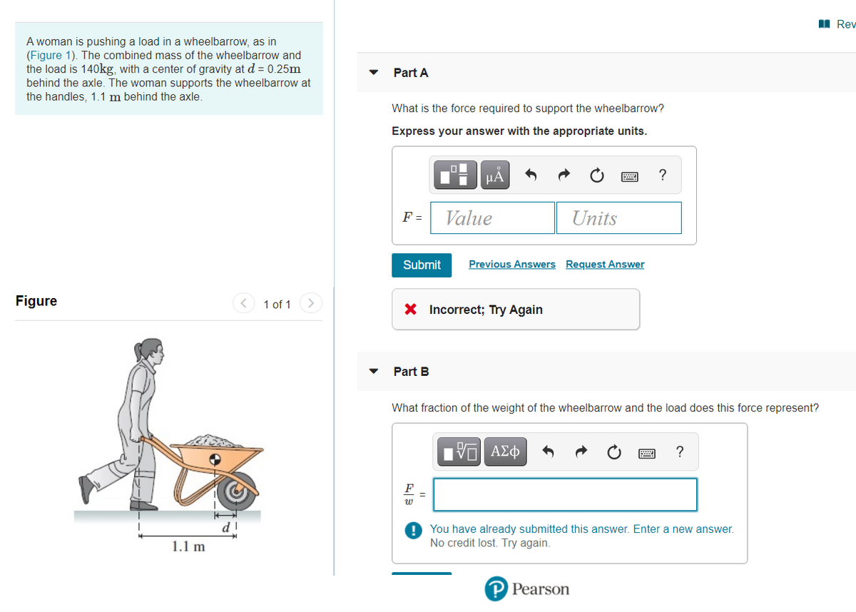 I Rev
A woman is pushing a load in a wheelbarrow, as in
(Figure 1). The combined mass of the wheelbarrow and
the load is 140kg, with a center of gravity at d = 0.25m
behind the axle. The woman supports the wheelbarrow at
the handles, 1.1 m behind the axle.
Part A
What is the force required to support the wheelbarrow?
Express your answer with the appropriate units.
HA
F =
Value
Units
Submit
Previous Answers Request Answer
Figure
1 of 1
X Incorrect; Try Again
Part B
What fraction of the weight of the wheelbarrow and the load does this force represent?
?
F
w
! You have already submitted this answer. Enter a new answer.
No credit lost. Try again.
1.1 m
P Pearson
