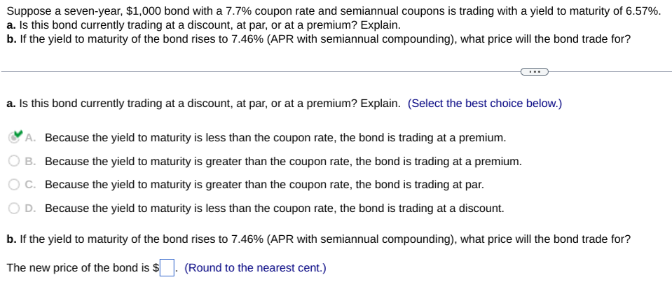 Suppose a seven-year, $1,000 bond with a 7.7% coupon rate and semiannual coupons is trading with a yield to maturity of 6.57%.
a. Is this bond currently trading at a discount, at par, or at a premium? Explain.
b. If the yield to maturity of the bond rises to 7.46% (APR with semiannual compounding), what price will the bond trade for?
a. Is this bond currently trading at a discount, at par, or at a premium? Explain. (Select the best choice below.)
A. Because the yield to maturity is less than the coupon rate, the bond is trading at a premium.
O B.
Because the yield to maturity is greater than the coupon rate, the bond is trading at a premium.
Because the yield to maturity is greater than the coupon rate, the bond is trading at par.
OC.
D.
Because the yield to maturity is less than the coupon rate, the bond is trading at a discount.
b. If the yield to maturity of the bond rises to 7.46% (APR with semiannual compounding), what price will the bond trade for?
The new price of the bond is $
(Round to the nearest cent.)