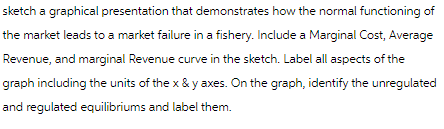 sketch a graphical presentation that demonstrates how the normal functioning of
the market leads to a market failure in a fishery. Include a Marginal Cost, Average
Revenue, and marginal Revenue curve in the sketch. Label all aspects of the
graph including the units of the x & y axes. On the graph, identify the unregulated
and regulated equilibriums and label them.