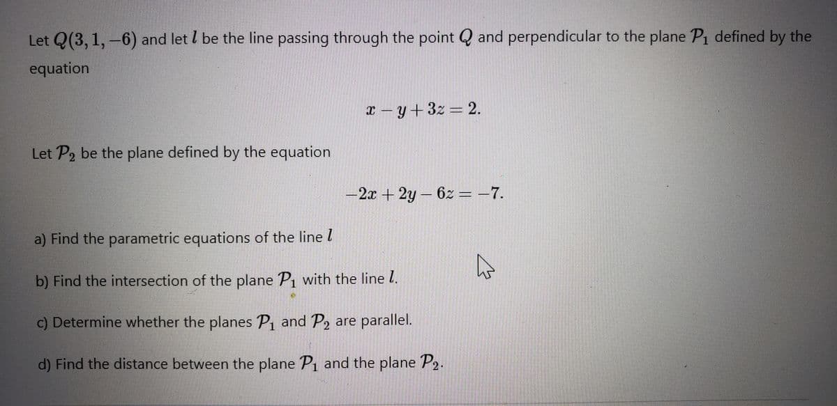 Let Q(3, 1, -6) and let l be the line passing through the point Q and perpendicular to the plane P1 defined by the
equation
x – y +3z = 2.
Let P2 be the plane defined by the equation
-2x + 2y- 6z = –7.
a) Find the parametric equations of the line l
b) Find the intersection of the plane P, with the line l.
c) Determine whether the planes P1 and P2 are parallel.
d) Find the distance between the plane P1 and the plane P2.
