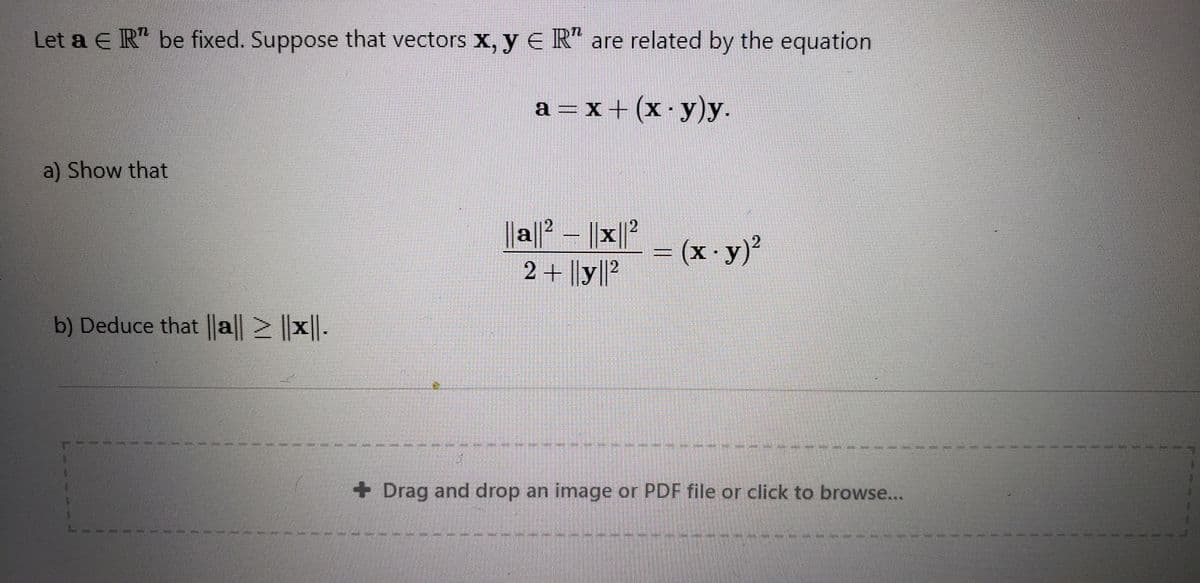 Let a E R" be fixed. Suppose that vectors X, y E R“ are related by the equation
a =x+ (x ·y)y.
a) Show that
||a|° – ||x||?
2 + ||y||?
2.
=(x-y)²
b) Deduce that ||a| ||x||.
+ Drag and drop an image or PDF file or click to browse...
