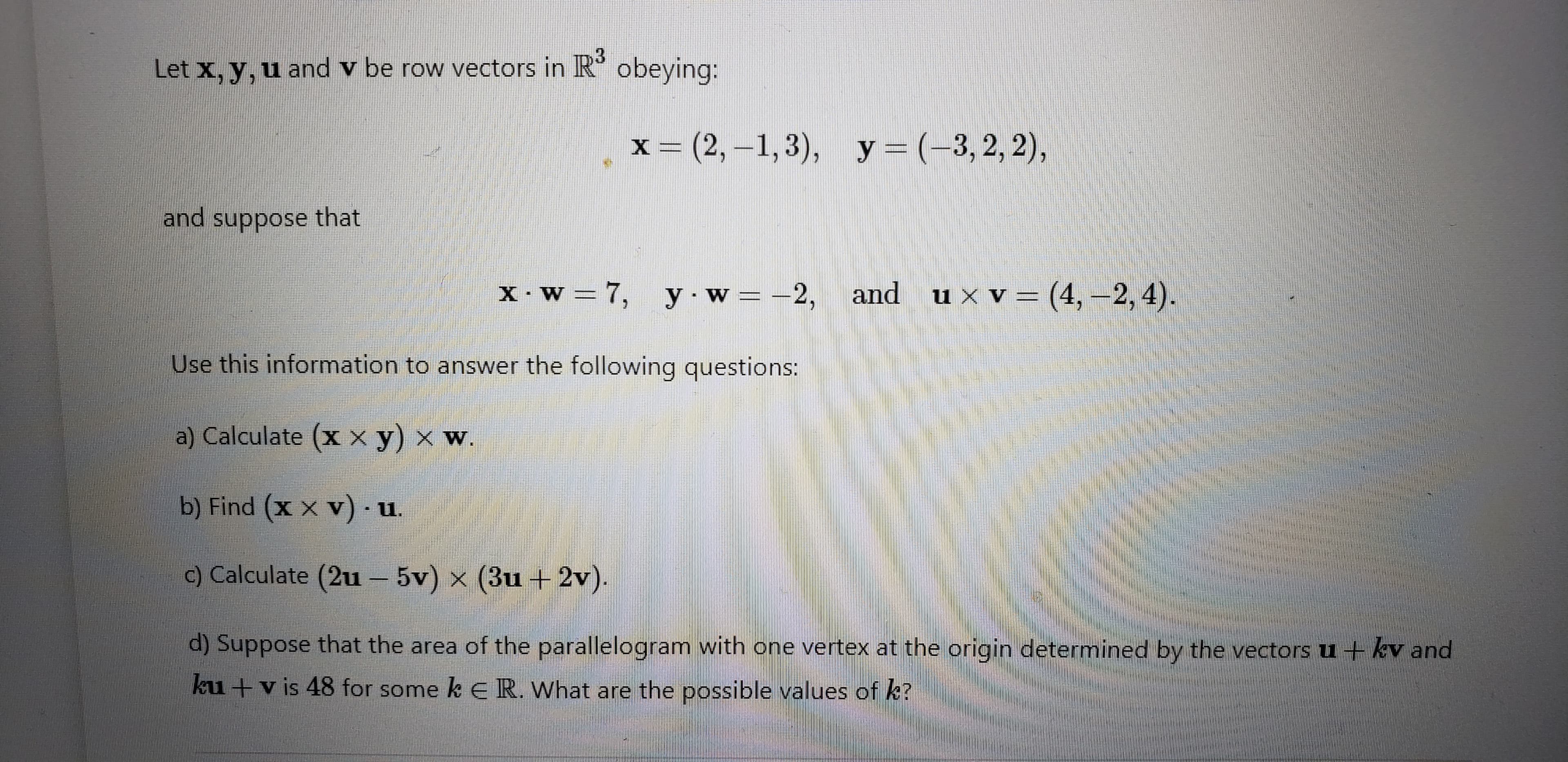 Let x, y, u and v be row vectors in R'
obeying:
x = (2,-1,3), y=(-3,2, 2),
and suppose that
and uxv=(4,-2, 4).
y w =-2, and ux v=(4, -2, 4).
X•W = 7, y.w =
Use this information to answer the following questions:
a) Calculate (x x y) × w.
b) Find (x x v) · u.
c) Calculate (2u– 5v) x (3u +2v).
d) Suppose that the area of the parallelogram with one vertex at the origin determined by the vectors u + kv and
ku +v is 48 for some k ER. What are the possible values of k?
