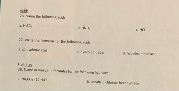 Acids
26. Name the following acids:
a. H2SO3
b. HNO3
c. HCI
27. Write the formulas for the following acids:
a. phosphoric acid
b. hydroiodic acid
d. hypobromous acid
Hydrates
28. Name or write the formulas for the following hydrates:
a. Na;CO3 · 10 H20
b. cobalt(11) chloride hexahydrate
