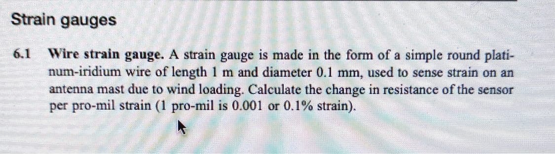 Strain gauges
Wire strain gauge. A strain
num-iridium wire of length 1 m and diameter 0.1 mm, used to sense strain on an
antenna mast due to wind loading. Calculate the change in resistance of the sensor
per pro-mil strain (1 pro-mil is 0.001 or 0.1% strain).
6.1
gauge
is made in the form of a simple round plati-
