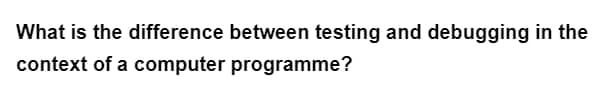 What is the difference between testing and debugging in the
context of a computer programme?